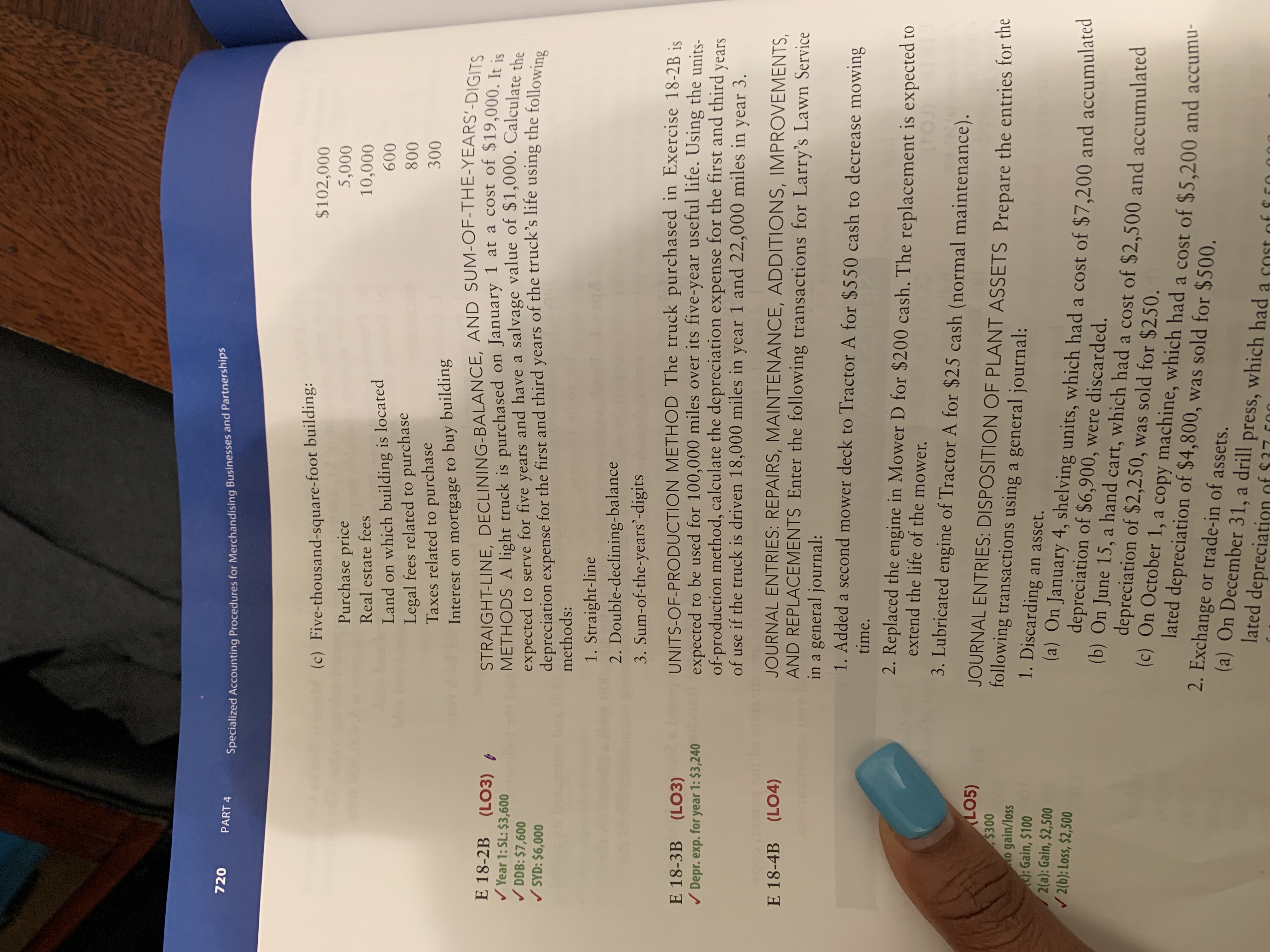 720
PART 4
Specialized Accounting Procedures for Merchandising Businesses and Partnerships
$102,000
5,000
(c) Five-thousand-square-foot building:
Purchase price
10,000
Real estate fees
Land on which building is located
Legal fees related to purchase
Taxes related to purchase
Interest on mortgage to buy building
STRAIGHT-LINE, DECLINING-BALANCE, AND SUM-OF-THE-YEARS'-DIGITS
METHODS A light truck is purchased on January 1 at a cost of $19,000. Ir in
expected to serve for five years and have a salvage value of $1,000. Calculate s
depreciation expense for the first and third years of the truck's life using the following
600
ble
800
300
E 18-2B
/ Year 1: SL: $3,600
/ DDB: $7,600
/ SYD: $6,000
(LO3) ,
methods:
1. Straight-line
2. Double-declining-balance
3. Sum-of-the-years'-digits
UNITS-OF-PRODUCTION METHOD The truck purchased in Exercise 18-2B is
expected to be used for 100,000 miles over its five-year useful life. Using the units-
of-production method, calculate the depreciation expense for the first and third years
of use if the truck is driven 18,000 miles in year 1 and 22,000 miles in year 3.
E 18-3B (LO3)
/ Depr. exp. for year 1: $3,240
JOURNAL ENTRIES: REPAIRS, MAINTENANCE, ADDITIONS, IMPROVEMENTS,
AND REPLACEMENTS Enter the following transactions for Larry's Lawn Service
in a general journal:
1. Added a second mower deck to Tractor A for $550 cash to decrease mowing
E 18-4B (L04)
time.
2. Replaced the engine in Mower D for $200 cash. The replacement is expected to
extend the life of the mower.
3. Lubricated engine of Tractor A for $25 cash (normal maintenance).
LO5)
$300
o gain/loss
: Gain, $100
2(a): Gain, $2,500
/ 2(b): Loss, $2,500
JOURNAL ENTRIES: DISPOSITION OF PLANT ASSETS Prepare the entries for the
following transactions using a general journal:
1. Discarding an asset.
(a) On January 4, shelving units, which had a cost of $7,200 and accumulated
depreciation of $6,900, were discarded.
(b) On June 15, a hand cart, which had a cost of $2,500 and accumulated
depreciation of $2,250, was sold for $250.
(c) On October 1, a copy machine, which had a cost of $5,200 and accumu-
lated depreciation of $4,800, was sold for $500.
2. Exchange or trade-in of assets.
(a) On December 31, a drill press, which had a sost of
lated depreciation of $37 c00
