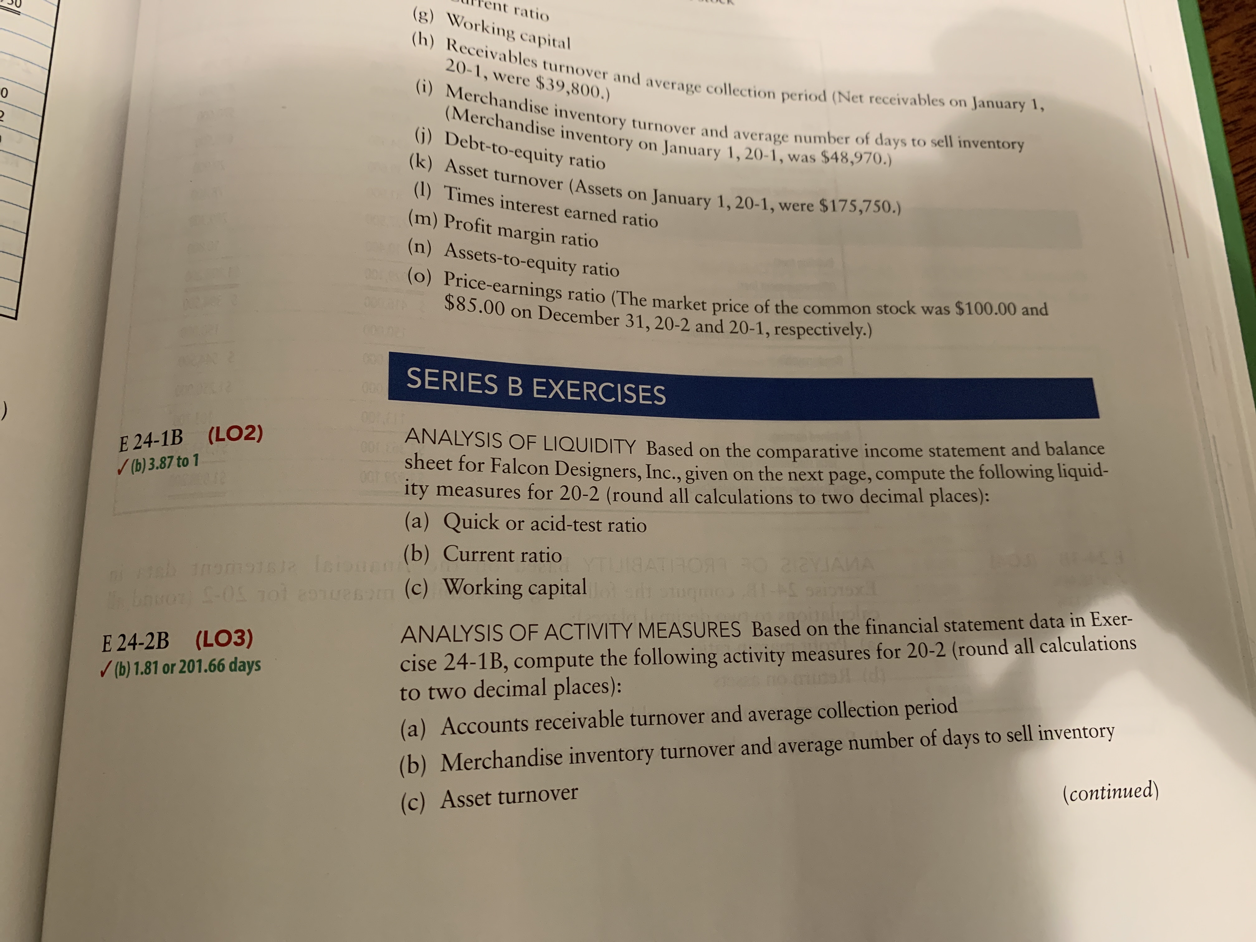 ent ratio
(g) Working capital
(h) Receivables turnover and average collection period (Net receivables on January 1,
(i) Merchandise inventory turnover and average number of days to sell inventory
20-1, were $39,800.)
(Merchandise inventory on January 1, 20-1, was $48,970.)
(j) Debt-to-equity ratio
(k) Asset turnover (Assets on January 1, 20-1, were $175s50.)
(1) Times interest earned ratio
(m) Profit margin ratio
(n) Assets-to-equity ratio
(o) Price-earnings ratio (The market price of the common stock was $100.00 and
$85.00 on December 31, 20-2 and 20-1, respectively.)
00
000A
SERIES B EXERCISES
0000
E 24-1B (LO2)
/ (b) 3.87 to 1
ANALYSIS OF LIQUIDITY Based on the comparative income statement and balance
sheet for Falcon Designers, Inc., given on the next page, compute
ity measures for 20-2 (round all calculations to two decimal places):
the following liquid-
(a) Quick or acid-test ratio
(b) Current ratio
18ATHORT O 22YJAMA
bovon -05 1o1 2onuenom (c) Working capital
cise 24-1B, compute the following activity measures for 20-2 (round all calculations
to two decimal places):
ANALYSIS OF ACTIVITY MEASURES Based on the financial statement data in Exer-
E 24-2B (LO3)
(b) 1.81 or 201.66 days
(b) Merchandise inventory turnover and average number of days to sell inventory
(continued)
(a) Accounts receivable turnover and average collection period
(c) Asset turnover
