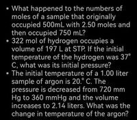 • What happened to the numbers of
moles of a sample that originally
occupied 500mL with 2.50 moles and
then occupied 750 mL?
• 322 mol of hydrogen occupies a
volume of 197 L at STP. If the initial
temperature of the hydrogen was 37°
C, what was its initial pressure?
• The initial temperature of a 1.00 liter
sample of argon is 20.° C. The
pressure is decreased from 720 mm
Hg to 360 mmHg and the volume
increases to 2.14 liters. What was the
change in temperature of the argon?
