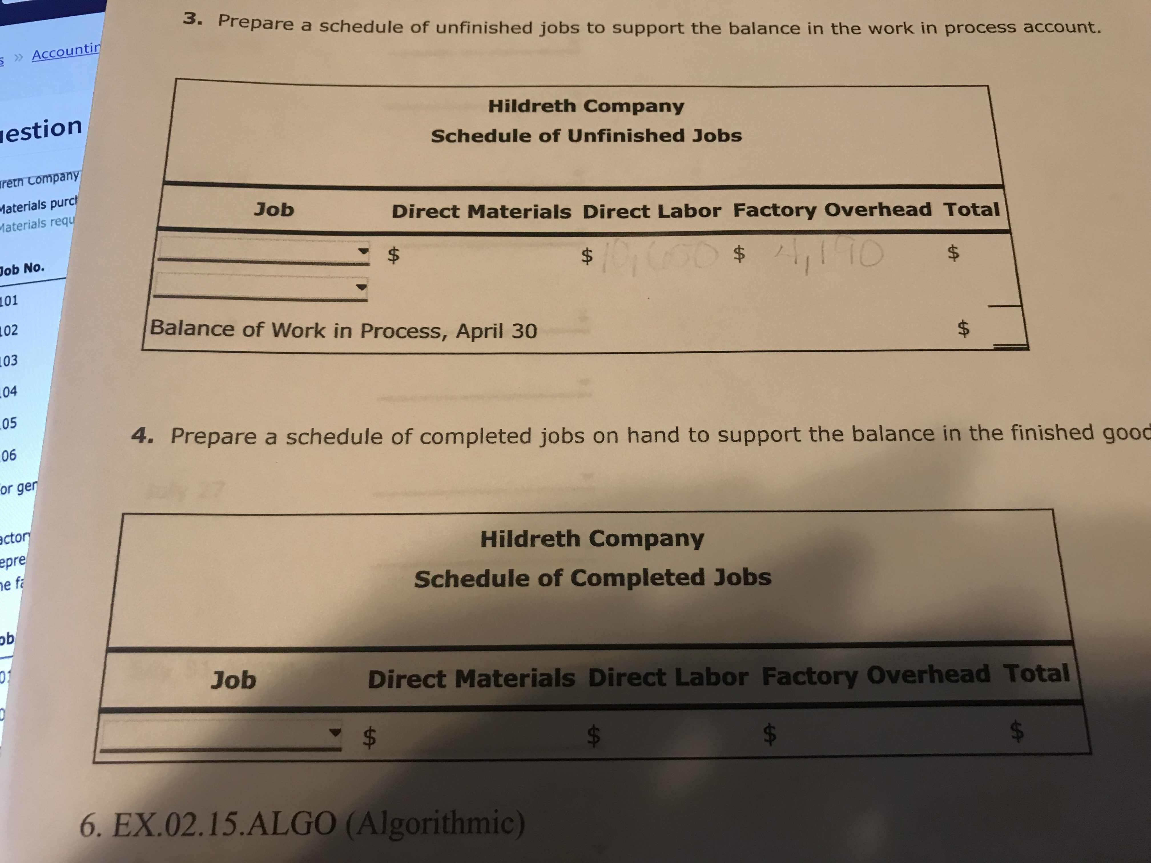 3. Prepare a schedule of unfinished jobs to support the balance in the work in process account.
S » Accountin
iestion
Hildreth Company
Schedule of Unfinished Jobs
retn Company
Materials purch
Materials requ
Job
Direct Materials Direct Labor Factory Overhead Total
Job No.
10000$1,1 TO
$
101
102
Balance of Work in Process, April 30
103
104
$4
05
4. Prepare a schedule of completed jobs on hand to support the balance in the finished good
06
or gen
actor
epre
ne fa
Hildreth Company
Schedule of Completed Jobs
Job
Direct Materials Direct Labor Factory Overhead Total
$4
6. EX.02.15.ALGO (Algorithmic)
$.
%24
%24
%24
%24
%24
%24
%24
%24
