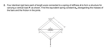 2. Four identical rigid bars each of length a are connected to a spring of stiffness k to form a structure for
carrying a vertical load P, as shown. Find the equivalent spring constant keq disregarding the masses of
the bars and the friction in the joints.
k
eeeee
b