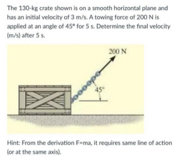 The 130-kg crate shown is on a smooth horizontal plane and
has an initial velocity of 3 m/s. A towing force of 200 N is
applied at an angle of 45° for 5 s. Determine the final velocity
(m/s) after 5 s.
oopo
45°
200 N
Hint: From the derivation F=ma, it requires same line of action
(or at the same axis).