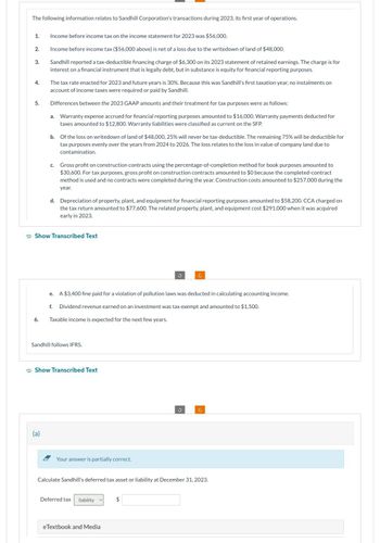 The following information relates to Sandhill Corporation's transactions during 2023, its first year of operations.
1.
2.
3.
4.
5.
6.
Income before income tax on the income statement for 2023 was $56,000.
Income before income tax ($56,000 above) is net of a loss due to the writedown of land of $48,000.
Sandhill reported a tax-deductible financing charge of $6,300 on its 2023 statement of retained earnings. The charge is for
interest on a financial instrument that is legally debt, but in substance is equity for financial reporting purposes.
The tax rate enacted for 2023 and future years is 30%. Because this was Sandhill's first taxation year, no instalments on
account of income taxes were required or paid by Sandhill.
Differences between the 2023 GAAP amounts and their treatment for tax purposes were as follows:
a. Warranty expense accrued for financial reporting purposes amounted to $16,000. Warranty payments deducted for
taxes amounted to $12,800. Warranty liabilities were classified as current on the SFP.
b.
Of the loss on writedown of land of $48,000, 25% will never be tax-deductible. The remaining 75% will be deductible for
tax purposes evenly over the years from 2024 to 2026. The loss relates to the loss in value of company land due to
contamination.
(a)
c. Gross profit on construction contracts using the percentage-of-completion method for book purposes amounted to
$30,600. For tax purposes, gross profit on construction contracts amounted to $0 because the completed-contract
method is used and no contracts were completed during the year. Construction costs amounted to $257,000 during the
year.
Show Transcribed Text
d. Depreciation of property, plant, and equipment for financial reporting purposes amounted to $58,200. CCA charged on
the tax return amounted to $77,600. The related property, plant, and equipment cost $291,000 when it was acquired
early in 2023.
Sandhill follows IFRS.
e. A $3,400 fine paid for a violation of pollution laws was deducted in calculating accounting income.
f. Dividend revenue earned on an investment was tax exempt and amounted to $1,500.
Taxable income is expected for the next few years.
Show Transcribed Text
Your answer is partially correct.
Deferred tax liability
3
eTextbook and Media
Calculate Sandhill's deferred tax asset or liability at December 31, 2023.
$
J
C