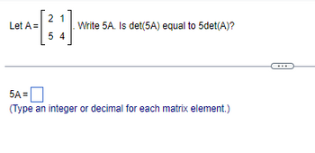 Let A =
2 1
54
]
Write 5A. Is det(5A) equal to 5det(A)?
5A=
(Type an integer or decimal for each matrix element.)