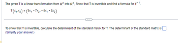 The given T is a linear transformation from R² into R². Show that T is invertible and find a formula for T¹.
T(X₁X₂) = (5x₁7x2. - 5x₁ +8X2)
To show that T is invertible, calculate the determinant of the standard matrix for T. The determinant of the standard matrix is.
(Simplify your answer.)