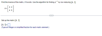 1
Find the inverse of the matrix, if it exists. Use the algorithm for finding A¹ by row reducing [A I].
A=
42
4 5
Set up the matrix [A I].
[A I]=
(Type an integer or simplified fraction for each matrix element.)