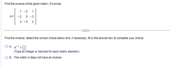 Find the inverse of the given matrix, if it exists.
1 -2 1
A=
#
-2 5 -3
3-5 2
Find the inverse. Select the correct choice below and, if necessary, fill in the answer box to complete your choice.
OA. A¹-
(Type an integer or decimal for each matrix element.)
CH
O B. The matrix A does not have an inverse.