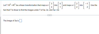 3
5
Let T: R² →R² be a linear transformation that maps u =
[;)]
4
fact that T is linear to find the images under T of 3u, 2v, and 3u + 2v.
The image of 3u is
into
and maps v =
2
2
into
-1
Use the