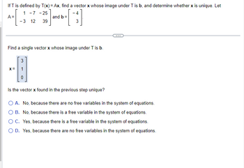 If T is defined by T(x) = Ax, find a vector x whose image under T is b, and determine whether x is unique. Let
A =
1 -7 -25
-3 12 39
and b =
-4
3
Find a single vector x whose image under T is b.
3
-A
X =
Is the vector x found in the previous step unique?
O A. No, because there are no free variables in the system of equations.
O B. No, because there is a free variable in the system of equations.
O C. Yes, because there is a free variable in the system of equations.
O D. Yes, because there are no free variables in the system of equations.