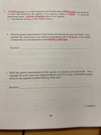 2. A 0.5192 g sample of a solid monoprotic acid (molar mass of 180.0 g/mole) was dissolved
in water and titrated by the addition of an aqueous solution of NaOH. To reach the
equivalence point, 15.96 mL of NaOH solution were required.
a. Calculate the molarity of the NaOH solution.
b. Write the generic representation of the reaction of a monoprotic acid with NaOH. Then,
calculate the molar mass of an unknown monoprotic acid if 15.64 mL of the NaOH
solution from (a) was required to titrate 0.8256 g of the acid.
Reaction:
c. Write the generic representation of the reaction of a diprotic acid with NAOH. Then,
calculate the molar mass of an unknown diprotic acid if 15.64 mL of the NaOH solution
from (a) was required to titrate 0.8256 g of the acid.
Reaction:
Continued
85
