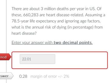 ered
swer
There are about 3 million deaths per year in US. Of
these, 660,283 are heart disease-related. Assuming a
78.5-year life expectancy and ignoring age factors,
what is the annual risk of dying (in percentage) from
heart disease?
Enter your answer with two decimal points.
22.01
0.28 margin of error +/- 2%