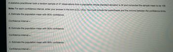 A statistics practitioner took a random sample of 47 observations from a population whose standard deviation is 32 and computed the sample mean to be 109.
Note: For each confidence interval, enter your answer in the form (LCL, UCL). You must include the parentheses and the comma between the confidence limits.
A. Estimate the population mean with 95% confidence.
Confidence Interval=
B. Estimate the population mean with 90% confidence.
Confidence Interval=
C. Estimate the population mean with 99% confidence.
Confidence Interval=