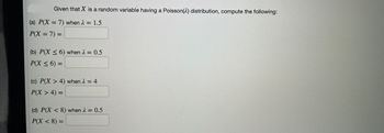 Given that X is a random variable having a Poisson(2) distribution, compute the following:
(a) P(X= 7) when λ = 1.5
P(X= 7) =
(b) P(X ≤6) when λ = 0.5
P(X ≤ 6) =
(c) P(X> 4) when λ = 4
P(X > 4) =
(d) P(X<8) when λ = 0.5
P(X < 8) =