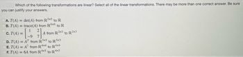 Which of the following transformations are linear? Select all of the linear transformations. There may be more than one correct answer. Be sure
you can justify your answers.
A. T(A) = det(A) from R5x5 to R
B. T(A) = trace(A) from R6x6 to R
1
C. T(A) =
D. T(A) = AT from R3x5 to R5x3
E. T(A) = A7 from R 4x4 to R4x4
F. T(A) = 6A from R4x5 4x5
to R4
2₁
A from R2x3 to R2x3