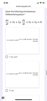 6:40
a docs.google.com
Solve the following simultaneous
Differential equation
dx
dy
Зх + 2у,
+ 5x + 3y = 0
dt
dt
x = c cost+ 2 sinzy =-c sin' +c2 cost- 3c, cos t
-3cz sint
الخيار رقم 1 O
,2y -c sin' +cz cos1- 3c cos t
-3cz sint
x = c cost+ cz sin t
خيار 2
