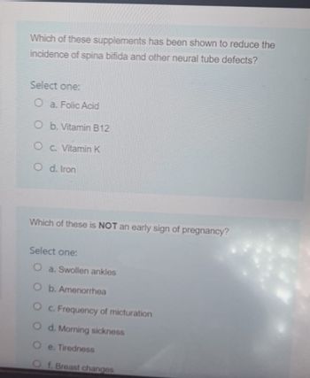 Which of these supplements has been shown to reduce the
incidence of spina bifida and other neural tube defects?
Select one:
Oa. Folic Acid
O b. Vitamin B12
Oc. Vitamin K
Od. Iron
Which of these is NOT an early sign of pregnancy?
Select one:
O a. Swollen ankles
O b. Amenorrhea
O c. Frequency of micturation
Od. Morning sickness
Oe. Tiredness
O f. Breast changes