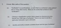 3.
Answer ALL parts of this question
"Surfactant" is a portmanteau -a word that is a contraction using parts of
two or more other terms. What are the words that combine to form
(a)
'surfactant'?
Utilising a classification system that is based on chemical structure,
identify any ONE type of surfactant. There is no need to identify a
particular molecule or give a structure.
(c)
Identify and briefly evaluate a problem found with this type of sufactant
