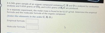 A 6.949 gram sample of an organic compound containing C, H and O is analyzed by combustion
analysis and 9.854 grams of CO₂ and 6.052 grams of H₂O are produced.
In a separate experiment, the molar mass is found to be 62.07 g/mol. Determine the empirical
formula and the molecular formula of the organic compound.
(Enter the elements in the order C, H, O.)
Empirical formula:
Molecular formula:
4