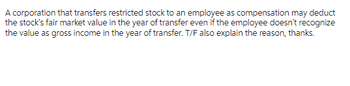 A corporation that transfers restricted stock to an employee as compensation may deduct
the stock's fair market value in the year of transfer even if the employee doesn't recognize
the value as gross income in the year of transfer. T/F also explain the reason, thanks.