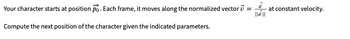 Your character starts at position po. Each frame, it moves along the normalized vector :
=
Compute the next position of the character given the indicated parameters.
à
||d ||
at constant velocity.