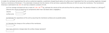 **Topic: Modeling a Red Blood Cell as a Spherical Capacitor**

A model of a red blood cell portrays the cell as a spherical capacitor, a positively charged liquid sphere of surface area \( A \) separated from the surrounding negatively charged fluid by a membrane of thickness \( t \). Tiny electrodes introduced into the interior of the cell show a potential difference of 100 mV across the membrane. The membrane's thickness is estimated to be 101 nm and has a dielectric constant of 5.00.

**(a)** If an average red blood cell has a mass of \( 1.10 \times 10^{-12} \) kg, estimate the volume of the cell and thus find its surface area. The density of blood is \( 1,100 \, \text{kg/m}^3 \).  
(Assume the volume of blood due to components other than red blood cells is negligible.)

- Volume: \_\_\_\_\_\_\_\_ m³
- Surface area: \_\_\_\_\_\_\_\_ m²

**(b)** Estimate the capacitance of the cell by assuming the membrane surfaces act as parallel plates.

- \_\_\_\_\_\_\_\_ F

**(c)** Calculate the charge on the surface of the membrane.

- \_\_\_\_\_\_\_\_ C

**How many electronic charges does the surface charge represent?**

- \_\_\_\_\_\_\_\_