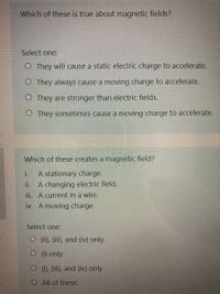 Which of these is true about magnetic fields?
Select one:
O They will cause a static electric charge to accelerate.
O They always cause a moving charge to accelerate.
O They are stronger than electric fields.
O They sometimes cause a moving charge to accelerate.
Which of these creates a magnetic field?
i.
A stationary charge.
A changing electric field.
iii. A current in a wire.
iv. A moving charge.
ii.
Select one:
O (i), (ii), and (iv) only
(1) only
(), (ii), and (iv) only
OAll of these.
