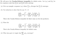 We will prove the Cauchy-Schwarz inequality for infinite series. Let (a,) and (bm) be
two sequences such that a and E both converge.
(a) Give an example a sequence (a„) where Ea, diverges but E¢ converges.
(b) Use induction to show that for any N > 0
N
This is the Cauchy-Schwarz inequality for finite sums (or the dot products).
(c) Show the
(E) (2+) (E»)
Σ
This is the Cauchy-Schwarz inequality for infinite sums.
(d) Why does part (c) imply that ab, converges?
