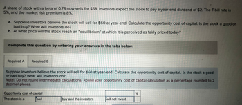 A share of stock with a beta of 0.78 now sells for $58. Investors expect the stock to pay a year-end dividend of $2. The T-bill rate is
5%, and the market risk premium is 8%.
a. Suppose investors believe the stock will sell for $60 at year-end. Calculate the opportunity cost of capital. Is the stock a good or
bad buy? What will investors do?
b. At what price will the stock reach an "equilibrium" at which it is perceived as fairly priced today?
Complete this question by entering your answers in the tabs below.
Required A Required B
Suppose investors believe the stock will sell for $60 at year-end. Calculate the opportunity cost of capital. Is the stock a good
or bad buy? What will investors do?
Note: Do not round intermediate calculations. Round your opportunity cost of capital calculation as a percentage rounded to 2
decimal places.
Opportunity cost of capital
The stock is a
bad
buy and the investors
will t invest
%