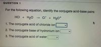 QUESTION 1
For the following equation, identify the conjugate acid-base pairs:
HCI + H2O → Cl + H30+
1. The conjugate acid of chloride ion
2. The conjugate base of hydronium ion
3. The conjugate acid of water
