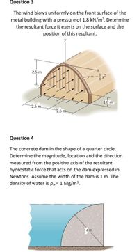 Question 3
The wind blows uniformly on the front surface of the
metal building with a pressure of 1.8 kN/m?. Determine
the resultant force it exerts on the surface and the
position of this resultant.
2.5 m
1.0 m
2.5 m
2.5 m
Question 4
The concrete dam in the shape of a quarter circle.
Determine the magnitude, location and the direction
measured from the positive axis of the resultant
hydrostatic force that acts on the dam expressed in
Newtons. Assume the width of the dam is 1 m. The
density of water is pw= 1 Mg/m³.
4m
