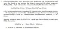 5. Erina observed that the borax she uses to clean the house is only partially soluble with
water. She found on the internet that borax is composed of sodium tetraborate
(Na,B,0;(OH), • 8H,0) and wanted to analyze its solubility. The dissolution of borax is:
Na,B,0;(OH), • 8H20(9 = 2 Na (aq) + B40;(OH), (aq) + 8 H20o
A 50.0 mL saturated solution was prepared for the experiment. After filtering the solution,
a 5.00 mL aliquot was transferred to a 25.0 mL Erlenmeyer flask and was titrated using
pre-standardized 0.4320 M HCI. The endpoint was reached after the addition of 4.73 mL
titrant.
Since the tetraborate anion (B,0;(OH),?) is a weak base, the tetraborate ion reacts with
HCI by the reaction:
B,0,(OH), (aq) + 2 H*(aq) + 3 H,0g = 4 H;BO3(aq)
a. Write the K, expression for the dissolution process.
