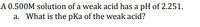 A 0.500M solution of a weak acid has a pH of 2.251.
a. What is the pKa of the weak acid?
