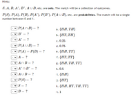 Hints:
S, A, B, A', B', AU B, etc. are sets. The match will be a collection of outcomes.
P(S), P(A), P(B), P(A'), P(B'), P(AU B), etc. are probabilities. The match will be a single
number between 0 and 1.
| Р(An B) — ?
a. {HH, ΤΗ
B' = ?
b. {НТ, ТH}
A'
c. 0.25
P(AU B) = ?
d. 0.75
| Р(4) — Р(В) — ?
e. {НН, ТТ}
A = ?
f. {HT,TT}
- v AnB = ?
g. {HH, ΤΗ, TT
|A'n B' = ?
h. 0.5
|AUB= ?
i. {HH}
P(S) = ?
j. {HT}
?
k. {HH, НT, TH, }
%3D
В — ?
I. 1
>>
>
