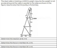 The steel cable is hoisting a 2,000N weight. Assume the weight is not
accelerating and the cable is parallel to the sides as shown in the
figure. Assume also that the pulley is frictionless.
3m
E
F
2,000N
3m
D.
3m
A
B
3m
Determine the reaction at B, in N.
Determine the force in member AC, in N.
Determine the force in member DF, in N.
