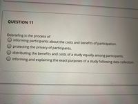 QUESTION 11
Debriefing is the process of
informing participants about the costs and benefits of participation.
O protecting the privacy of participants.
distributing the benefits and costs of a study equally among participants.
informing and explaining the exact purposes of a study following data collection.
