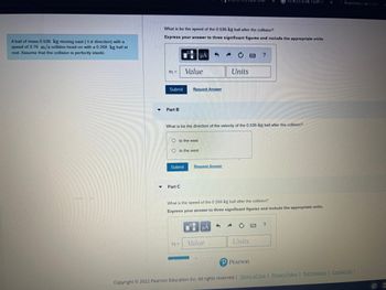 A ball of mass 0.536 kg moving east (+ direction) with a
speed of 3.76 m/s collides head-on with a 0.268 kg ball at
rest. Assume that the collision is perfectly elastic.
V1 =
What is be the speed of the 0.536-kg ball after the collision?
Express your answer to three significant figures and include the appropriate units.
Submit
Part B
μA
Value
Oto the east
Oto the west
Part C
Request Answer
Submit Request Answer
V2 =
Certificates
What is be the direction of the velocity of the 0.536-kg ball after the collision?
Units
Value
What is the speed of the 0.268-kg ball after the collision?
Express your answer to three significant figures and include the appropriate units.
?
Units
having a public health st
P Pearson
?
X
Registration Alms Com
Copyright © 2022 Pearson Education Inc. All rights reserved. | Terms of Use | Privacy Policy | Permissions | Contact Us |
☐
