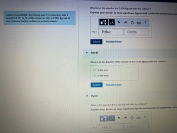 A ball of mass 0.536 kg moving east (+a direction) with a
speed of 3.76 m/s collides head-on with a 0.268 kg ball at
rest. Assume that the collision is perfectly elastic.
What is be the speed of the 0.536-kg ball after the collision?
Express your answer to three significant figures and include the appropriate units
V1 =
Submit
Part B
Submit
Oto the east
Oto the west
Part C
μA
Value
Request Answer
What is be the direction of the velocity of the 0.536-kg ball after the collision?
V2 =
Request Answer
Units
What is the speed of the 0.268-kg ball after the collision?
Express your answer to three significant figures and include the appropriate units.
μA
Value
?
Units
?