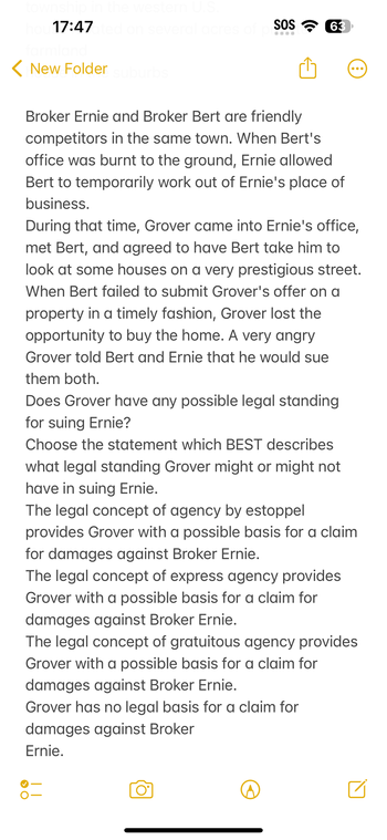ship in the western U.S.
hou 17:47ated on several acres of SOS 63
●●●●
< New Folder suburbs
Broker Ernie and Broker Bert are friendly
competitors in the same town. When Bert's
office was burnt to the ground, Ernie allowed
Bert to temporarily work out of Ernie's place of
business.
During that time, Grover came into Ernie's office,
met Bert, and agreed to have Bert take him to
look at some houses on a very prestigious street.
When Bert failed to submit Grover's offer on a
property in a timely fashion, Grover lost the
opportunity to buy the home. A very angry
Grover told Bert and Ernie that he would sue
them both.
Does Grover have any possible legal standing
for suing Ernie?
Choose the statement which BEST describes
what legal standing Grover might or might not
have in suing Ernie.
The legal concept of agency by estoppel
provides Grover with a possible basis for a claim
for damages against Broker Ernie.
The legal concept of express agency provides
Grover with a possible basis for a claim for
damages against Broker Ernie.
The legal concept of gratuitous agency provides
Grover with a possible basis for a claim for
damages against Broker Ernie.
Grover has no legal basis for a claim for
damages against Broker
Ernie.