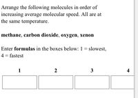 Arrange the following molecules in order of
increasing average molecular speed. All are at
the same temperature.
methane, carbon dioxide, oxygen, xenon
Enter formulas in the boxes below: 1 = slowest,
4 = fastest
%3D
1
3
4
2.
