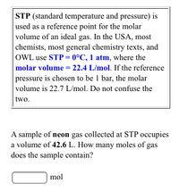 STP (standard temperature and pressure) is
used as a reference point for the molar
volume of an ideal gas. In the USA, most
chemists, most general chemistry texts, and
OWL use STP = 0°C, 1 atm, where the
molar volume = 22.4 L/mol. If the reference
pressure is chosen to be 1 bar, the molar
volume is 22.7 L/mol. Do not confuse the
two.
A sample of neon gas collected at STP occupies
a volume of 42.6 L. How many moles of gas
does the sample contain?
mol
