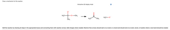 Draw a mechanism for this reaction.
H₂C-
CH3
-0-
Interactive 3D display mode
-CH3
H₂C
CH₁₂
H₂C-O
i
Edit the reaction by drawing all steps in the appropriate boxes and connecting them with reaction arrows. Add charges where needed. Electron flow arrows should start on an atom or a bond and should end on an atom, bond, or location where a new bond should be created.