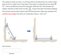 The system is made up of the 1-m, 8.0-kg uniform rod AB and the two uniform disks
(each of 0.17 m radius and 1.5 kg mass). If the system is released from rest when 0=
78 , when rod AB has just become horizontal, determine the ratio between the
WB
angular velocities of disk Band rod AB,
Assume the disks roll without slipping.
WAB
Your answer must include 2 places after the decimal point. Please pay attention: the
numbers may change since they are randomized. Take g = 9.81 m/s².
В
A
A
Your Answer:
Answer
