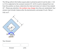 The 30-kg uniform thin hollow square plate is pinned at point O, and its side L = 0.2
m. If it is subjected to the constant moment M = 62 N•m and is released from rest
from the position as shown, determine the total work done to it when it has rotated
45. Please pay attention: the numbers may change since they are randomized. Your
answer must include 2 places after the decimal point, and proper Sl unit. Take g =
9.81 m/s?.
M
Your Answer:
Answer
units
