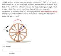 The 25-kg wheel is rolling under the constant moment of M = 73 N-m. The wheel
has radius r= 0.52 m, has mass center at point G, and the radius of gyration is kG =
%3D
0.21 m. The coefficients of friction between the wheel and the ground is ls = 0.26
and lk = 0.18. If the wheel rolls without slipping, determine the angular
acceleration of the wheel (in rad/s²). Please pay attention: the numbers may change
since they are randomized. Your answer must include 2 places after the decimal
point. Take g = 9.81 m/s².
M
G
Your Answer:
Answer
