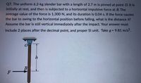 Q7. The uniform 6.2-kg slender bar with a length of 2.7 m is pinned at point O. It is
initially at rest, and then is subjected to a horizontal impulsive force at B. The
average value of the force is 1,300 N, and its duration is 0.04 s. If the force causes
the bar to swing to the horizontal position before falling, what is the distance h?
Assume the bar is still vertical immediately after the impact. Your answer must
include 2 places after the decimal point, and proper SI unit. Take g = 9.81 m/s2.
%3D
h
B
F
