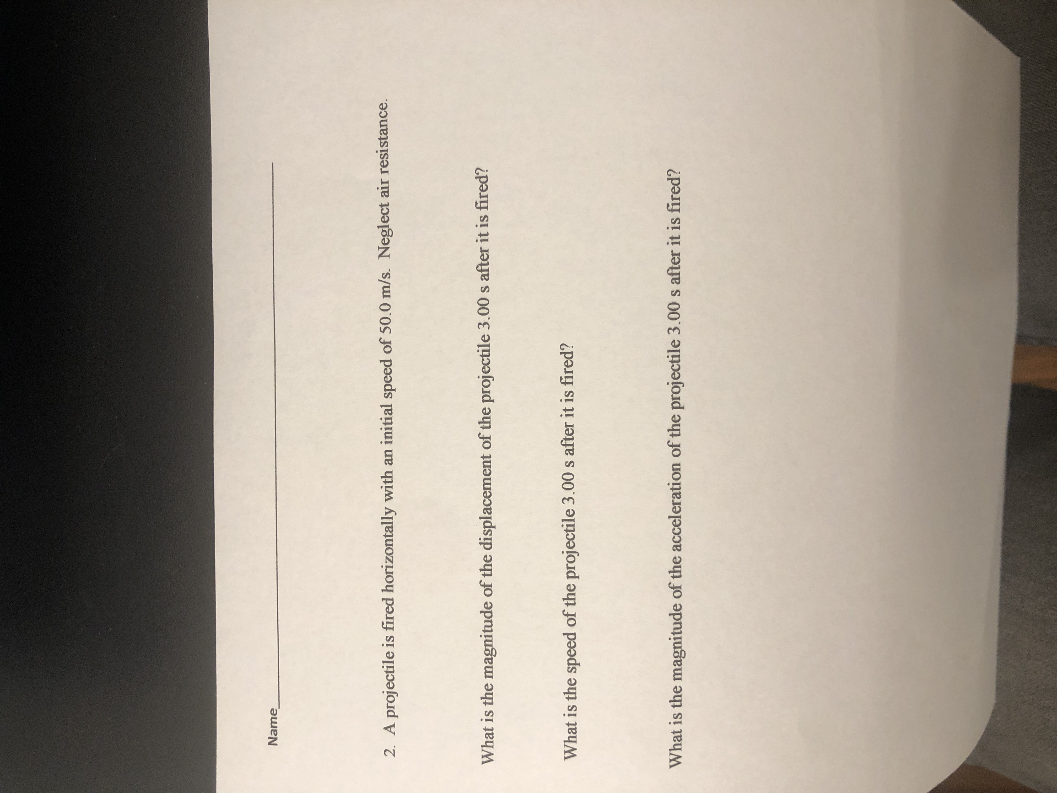 2. A projectile is fired horizontally with an initial speed of 50.0 m/s. Neglect air resistance.
What is the magnitude of the displacement of the projectile 3.00 s after it is fired?
What is the speed of the projectile 3.00 s after it is fired?
What is the magnitude of the acceleration of the projectile 3.00 s after it is fired?
