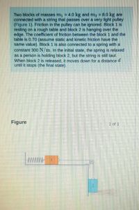 Two blocks of masses m, = 4.0 kg and mg = 8.0 kg are
connected with a string that passes over a very light pulley
(Figure 1). Friction in the pulley can be ignored. Block 1 is
resting on a rough table and block 2 is hanging over the
edge. The coefficient of friction between the block 1 and the
table is 0.70 (assume static and kinetic friction have the
same value). Block 1 is also connected to a spring with a
constant 300 N/m. In the initial state, the spring is relaxed
as a person is holding block 2, but the string is still taut.
When block 2 is released, it moves down for a distanced
until it stops (the final state).
Figure
1 of 1
