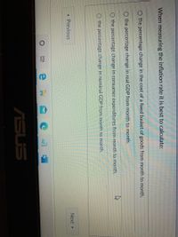 When measuring the inflation rate it is best to calculate:
the percentage change in the cost of a fixed basket of goods from month to month.
the percentage change in real GDP from month to month.
the percentage change in consumer expenditures from month to month.
O the percentage change in nominal GDP from month to month.
Previous
Next
ASUS
