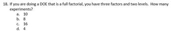 18. If you are doing a DOE that is a full factorial, you have three factors and two levels. How many
experiments?
a. 10
b. 8
C. 16
d. 4
