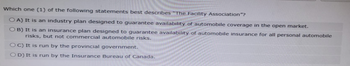 Which one (1) of the following statements best describes "The Facility Association"?
OA) It is an industry plan designed to guarantee availability of automobile coverage in the open market.
OB) It is an insurance plan designed to guarantee availability of automobile insurance for all personal automobile
risks, but not commercial automobile risks.
OC) It is run by the provincial government.
OD) It is run by the Insurance Bureau of Canada.